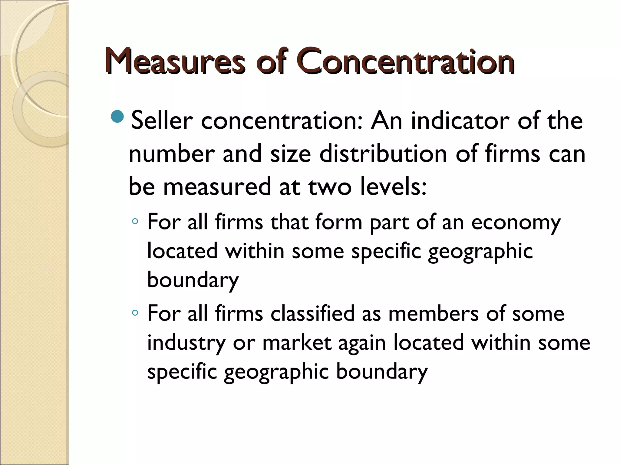 Measures of ConcentrationMeasures of Concentration
Seller concentration: An indicator of the
number and size distribution of firms can
be measured at two levels:
◦ For all firms that form part of an economy
located within some specific geographic
boundary
◦ For all firms classified as members of some
industry or market again located within some
specific geographic boundary
 