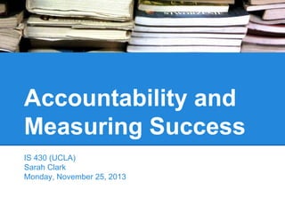 Accountability and
Measuring Success
IS 430 (UCLA)
Sarah Clark
Monday, November 25, 2013

 