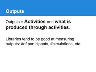 Outputs
Outputs = Activities and what

is
produced through activities.
Libraries tend to be good at measuring
outputs: #of participants, #circulations, etc.

 