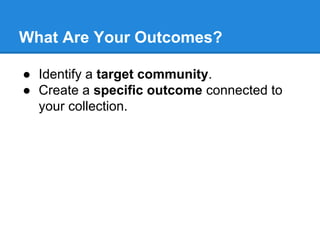 What Are Your Outcomes?
● Identify a target community.
● Create a specific outcome connected to
your collection.

 