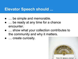 Elevator Speech should ...
● … be simple and memorable.
● … be ready at any time for a chance
encounter.
● … show what your collection contributes to
the community and why it matters.
● … create curiosity.

Flickr CC @daryl_mitchell

 