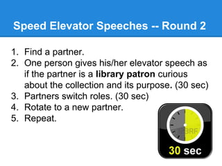 Speed Elevator Speeches -- Round 2
1. Find a partner.
2. One person gives his/her elevator speech as
if the partner is a library patron curious
about the collection and its purpose. (30 sec)
3. Partners switch roles. (30 sec)
4. Rotate to a new partner.
5. Repeat.

 