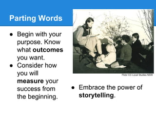 Parting Words
● Begin with your
purpose. Know
what outcomes
you want.
● Consider how
you will
measure your
success from
the beginning.

Flickr CC Local Studies NSW

● Embrace the power of
storytelling.

 