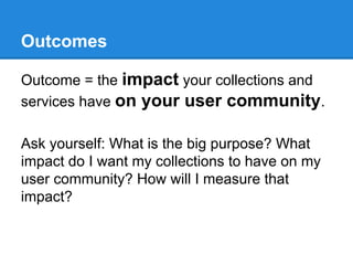 Outcomes
Outcome = the impact your collections and
services have on your user community.
Ask yourself: What is the big purpose? What
impact do I want my collections to have on my
user community? How will I measure that
impact?

 