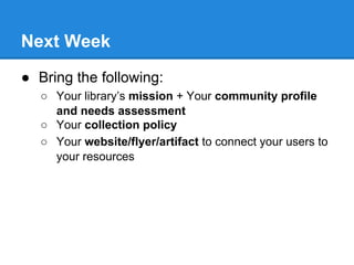 Next Week
● Bring the following:
○ Your library’s mission + Your community profile
and needs assessment
○ Your collection ...