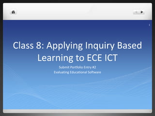 1
Class 8: Applying Inquiry Based
Learning to ECE ICT
Submit Portfolio Entry #2
Evaluating Educational Software
1
 