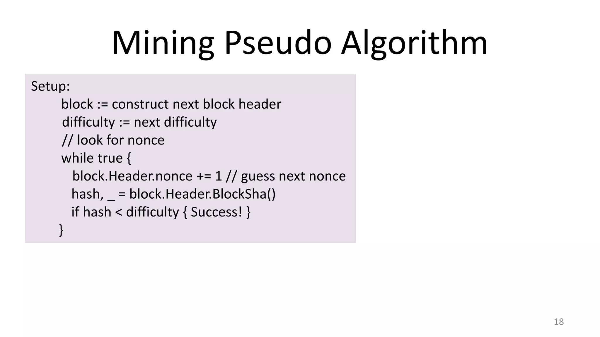 Mining Pseudo Algorithm
18
Setup:
block := construct next block header
difficulty := next difficulty
// look for nonce
while true {
block.Header.nonce += 1 // guess next nonce
hash, _ = block.Header.BlockSha()
if hash < difficulty { Success! }
}
 