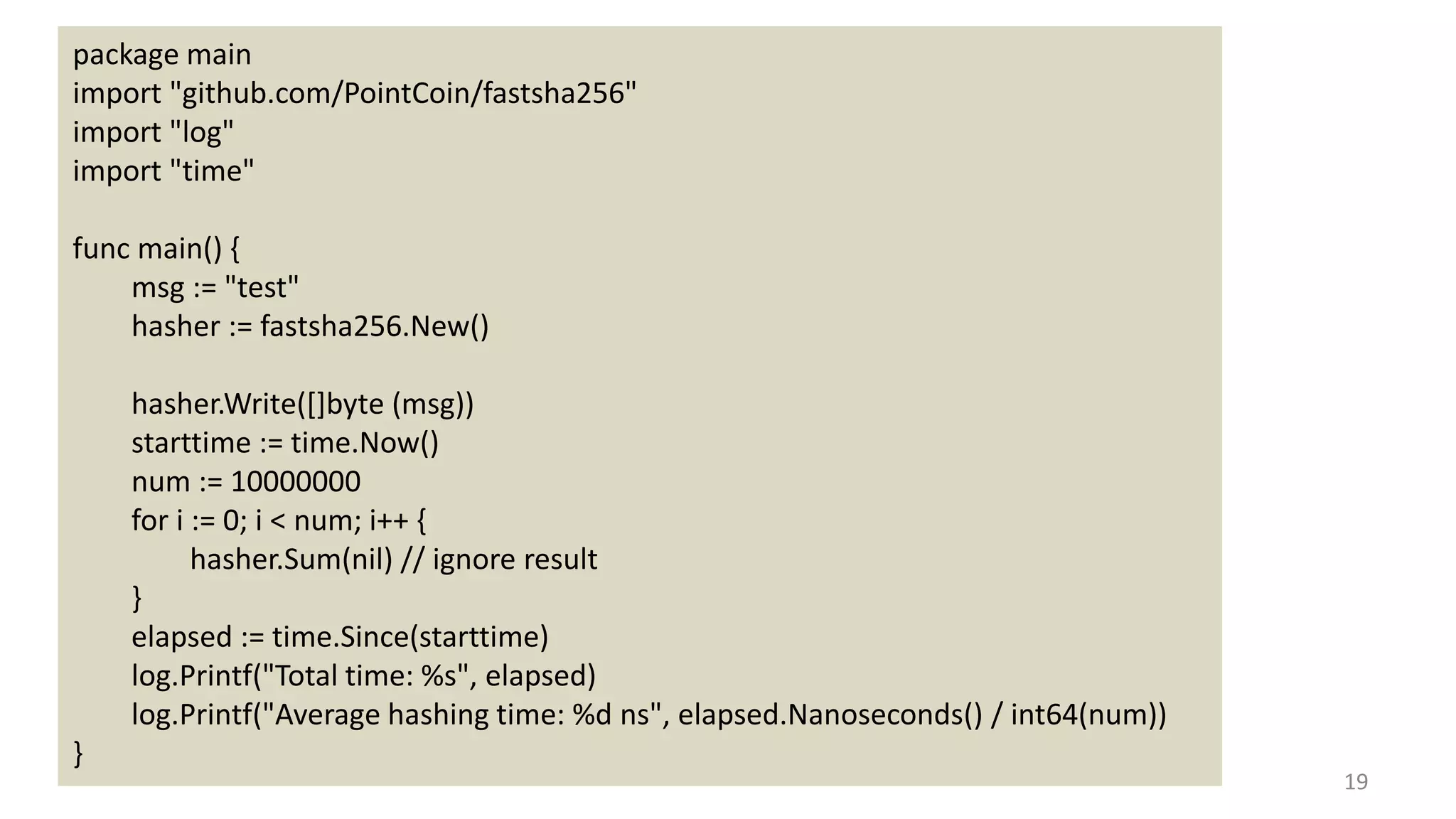 19
package main
import "github.com/PointCoin/fastsha256"
import "log"
import "time"
func main() {
msg := "test"
hasher := fastsha256.New()
hasher.Write([]byte (msg))
starttime := time.Now()
num := 10000000
for i := 0; i < num; i++ {
hasher.Sum(nil) // ignore result
}
elapsed := time.Since(starttime)
log.Printf("Total time: %s", elapsed)
log.Printf("Average hashing time: %d ns", elapsed.Nanoseconds() / int64(num))
}
 