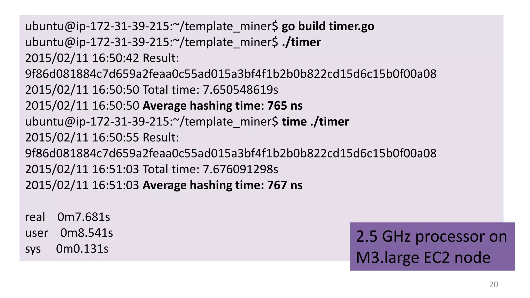 20
ubuntu@ip-172-31-39-215:~/template_miner$ go build timer.go
ubuntu@ip-172-31-39-215:~/template_miner$ ./timer
2015/02/11 16:50:42 Result:
9f86d081884c7d659a2feaa0c55ad015a3bf4f1b2b0b822cd15d6c15b0f00a08
2015/02/11 16:50:50 Total time: 7.650548619s
2015/02/11 16:50:50 Average hashing time: 765 ns
ubuntu@ip-172-31-39-215:~/template_miner$ time ./timer
2015/02/11 16:50:55 Result:
9f86d081884c7d659a2feaa0c55ad015a3bf4f1b2b0b822cd15d6c15b0f00a08
2015/02/11 16:51:03 Total time: 7.676091298s
2015/02/11 16:51:03 Average hashing time: 767 ns
real 0m7.681s
user 0m8.541s
sys 0m0.131s
2.5 GHz processor on
M3.large EC2 node
 