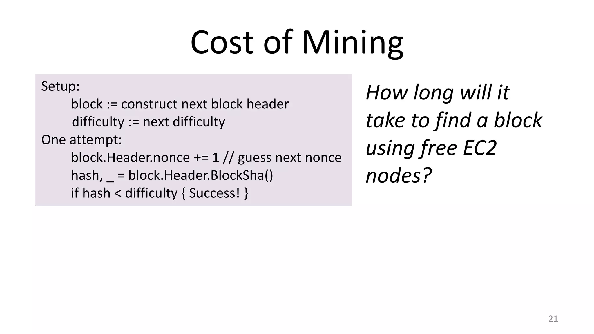 Cost of Mining
21
Setup:
block := construct next block header
difficulty := next difficulty
One attempt:
block.Header.nonce += 1 // guess next nonce
hash, _ = block.Header.BlockSha()
if hash < difficulty { Success! }
How long will it
take to find a block
using free EC2
nodes?
 