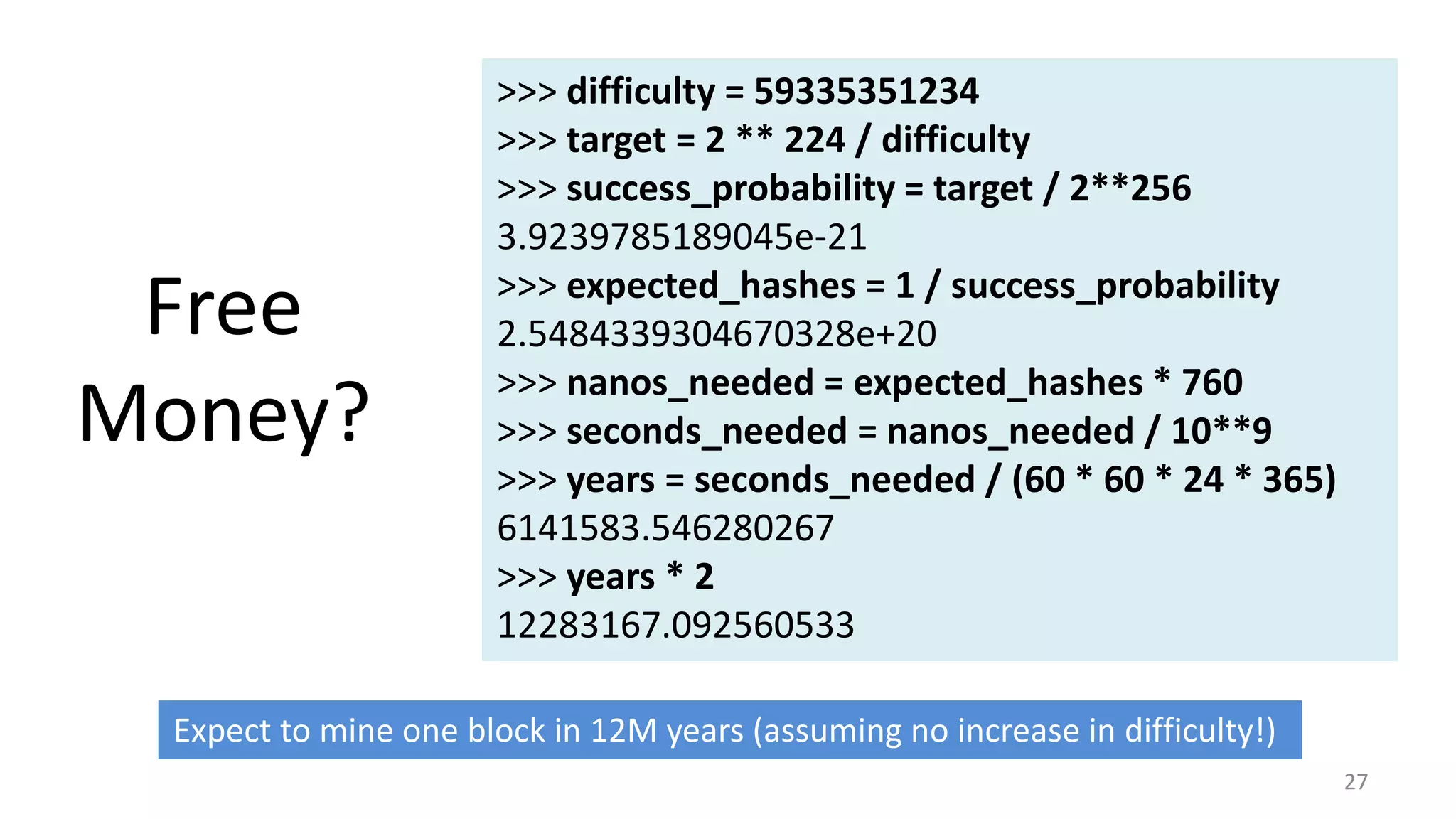 Free
Money?
27
>>> difficulty = 59335351234
>>> target = 2 ** 224 / difficulty
>>> success_probability = target / 2**256
3.9239785189045e-21
>>> expected_hashes = 1 / success_probability
2.5484339304670328e+20
>>> nanos_needed = expected_hashes * 760
>>> seconds_needed = nanos_needed / 10**9
>>> years = seconds_needed / (60 * 60 * 24 * 365)
6141583.546280267
>>> years * 2
12283167.092560533
Expect to mine one block in 12M years (assuming no increase in difficulty!)
 
