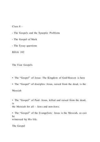 Class 8 –
- The Gospels and the Synoptic Problems
- The Gospel of Mark
- The Essay questions
RELG 102
The Four Gospels
•  The “Gospel” of Jesus: The Kingdom of God/Heaven is here
•  The “Gospel” of disciples: Jesus, raised from the dead, is the
Messiah
•  The “Gospel” of Paul: Jesus, killed and raised from the dead,
is
the Messiah for all – Jews and non-Jews.
•  The “Gospel” of the Evangelists: Jesus is the Messiah, as ca n
be
witnessed by His life.
The Gospel
 