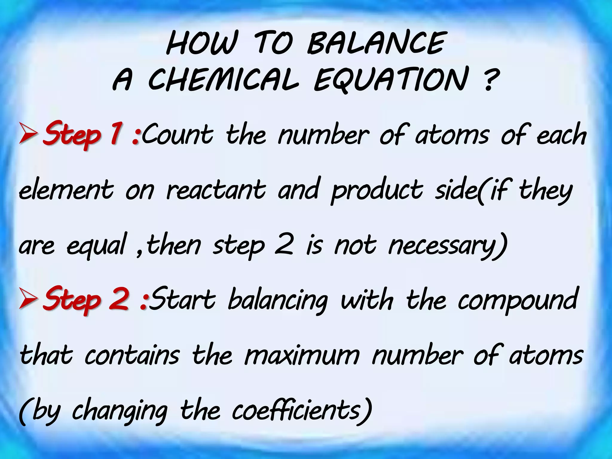 HOW TO BALANCE
A CHEMICAL EQUATION ?
Step 1 :Count the number of atoms of each
element on reactant and product side(if they
are equal ,then step 2 is not necessary)
Step 2 :Start balancing with the compound
that contains the maximum number of atoms
(by changing the coefficients)
 