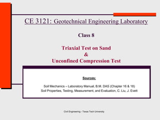 Civil Engineering - Texas Tech University
CE 3121: Geotechnical Engineering Laboratory
Class 8
Triaxial Test on Sand
&
Unconfined Compression Test
Sources:
Soil Mechanics – Laboratory Manual, B.M. DAS (Chapter 16 & 18)
Soil Properties, Testing, Measurement, and Evaluation, C. Liu, J. Evett
 