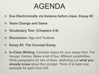 AGENDA 
 Due Electronically via Kaizena before class: Essay #2 
 Team Change and Game 
 Vocabulary Test: (Chapters 5-9) 
 Discussion: Ngo and Toufexis 
 Essay #3: The Concept Essay 
 In-Class Writing: Consider topics for your essay from The 
Hunger Games. Make a list of four different possibilities. 
Write paragraphs for two of them, sketching out what you 
already know about the concept. Think of at least one 
example for each from HG. 
 