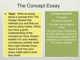 The Concept Essay 
 Topic: Write an essay 
about a concept from The 
Hunger Games that 
interests you and that you 
want to study further. When 
you have a good 
understanding of the 
concept you have chosen, 
explain it to your readers, 
considering carefully what 
they might already know 
about it and how your 
essay might add to what 
they know. 
In-Class Essay #3 
3-5 pages 
125 points possible 
You may use a page of 
notes 
You must have a Dictionary 
or other defining source and 
at least two quotations that 
exemplify your concept from 
The Hunger Games. 
 