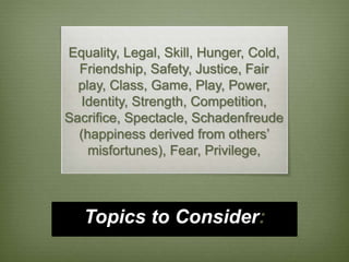 Equality, Legal, Skill, Hunger, Cold, 
Friendship, Safety, Justice, Fair 
play, Class, Game, Play, Power, 
Identity, Strength, Competition, 
Sacrifice, Spectacle, Schadenfreude 
(happiness derived from others’ 
misfortunes), Fear, Privilege, 
Topics to Consider: 
 