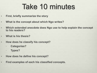 Take 10 minutes 
• First, briefly summarize the story 
• What is the concept about which Ngo writes? 
• Which extended anecdote does Ngo use to help explain the concept 
to his readers? 
• What is his thesis? 
• How does he classify his concept? 
• Categories? 
• Types? 
• How does he define his concept? 
• Find examples of each his classified concepts. 
 