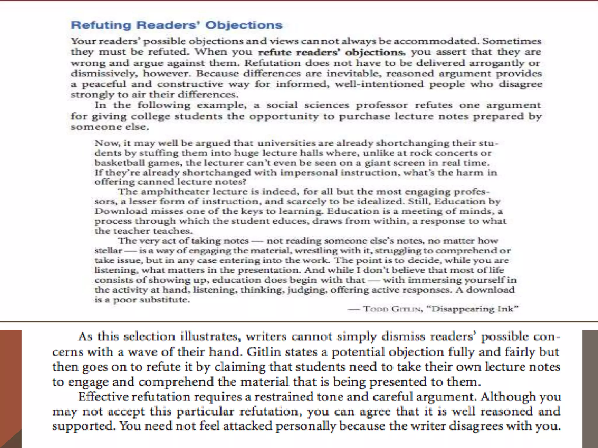 A Sentence Strategy: Concession Followed by
  Refutation
    As you draft, you will need to move back and forth smoothly between arguments
   for your position and counterarguments against your readers’ likely objections and
   preferred positions. One useful strategy for making this move is to concede the value
   of a likely criticism and then to refute it immediately, either in the same sentence or in
   the next one.


The following sentences from Jessica Statsky’s essay illustrate several ways to make
   this move (the concessions are in italics, the refutations in bold):
The primary goal of a professional athlete—winning—is not appropriate for children.
   Their goals should be having fun, learning, and being with friends. Although winning
   does add to the fun, too many adults lose sight of what matters and
   make winning the most important goal. (par. 5)
And it is perfectly obvious how important competitive skills are in finding a job. Yet the
   ability to cooperate is also important for success in life. (par. 10)
 