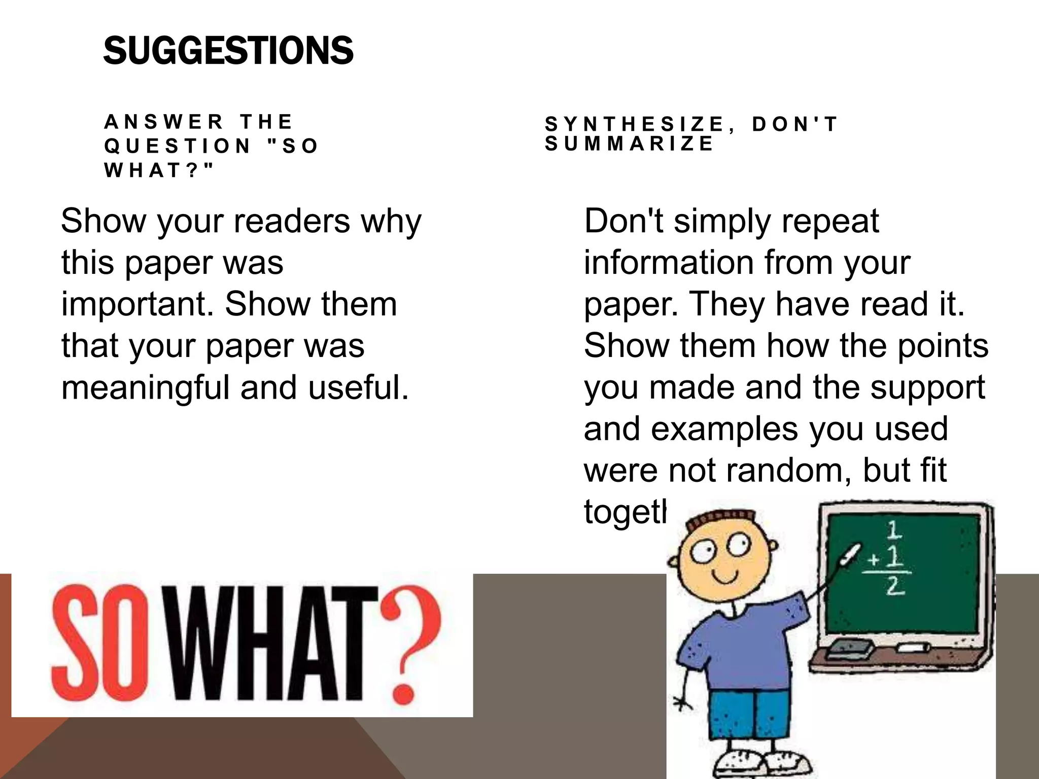 CONCLUSIONS SUGGESTIONS
  CHALLENGE THE             C R E AT E A N E W
  READER                    MEANING


By issuing a challenge to    You don't have to give
your readers, you are         new information to
                              create a new meaning.
helping them to redirect      By demonstrating how
the information in the        your ideas work together,
paper, and they may           you can create a new
apply it to their own         picture. Often the sum of
lives.                        the paper is worth more
                              than its parts.
 