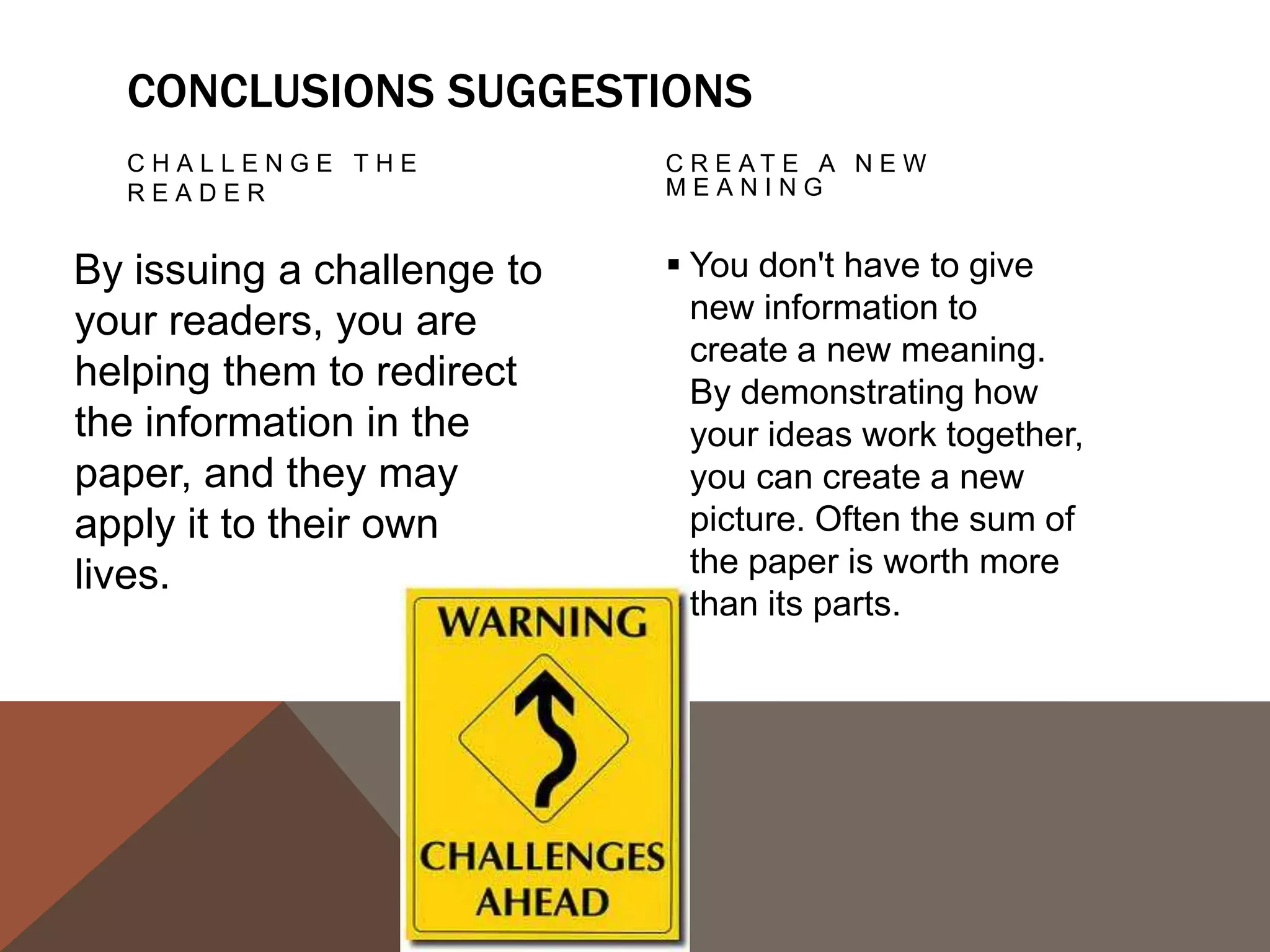PROPOSE A COURSE                 ECHO THE
   OF ACTION, A                     INTRODUCTION:
   SOLUTION TO AN                   FRAMING
   ISSUE, OR QUESTIONS
   F O R F U R T H E R S T U D Y.

This can redirect your                Echoing your introduction
reader's thought                      can be a good strategy if
                                      it is meant to bring the
process and help her to
                                      reader full-circle. If you
apply your info and                   begin by describing a
ideas to her own life or              scenario, you can end
to see the broader                    with the same scenario as
implications.                         proof that your essay was
                                      helpful in creating a new
                                      understanding.
 