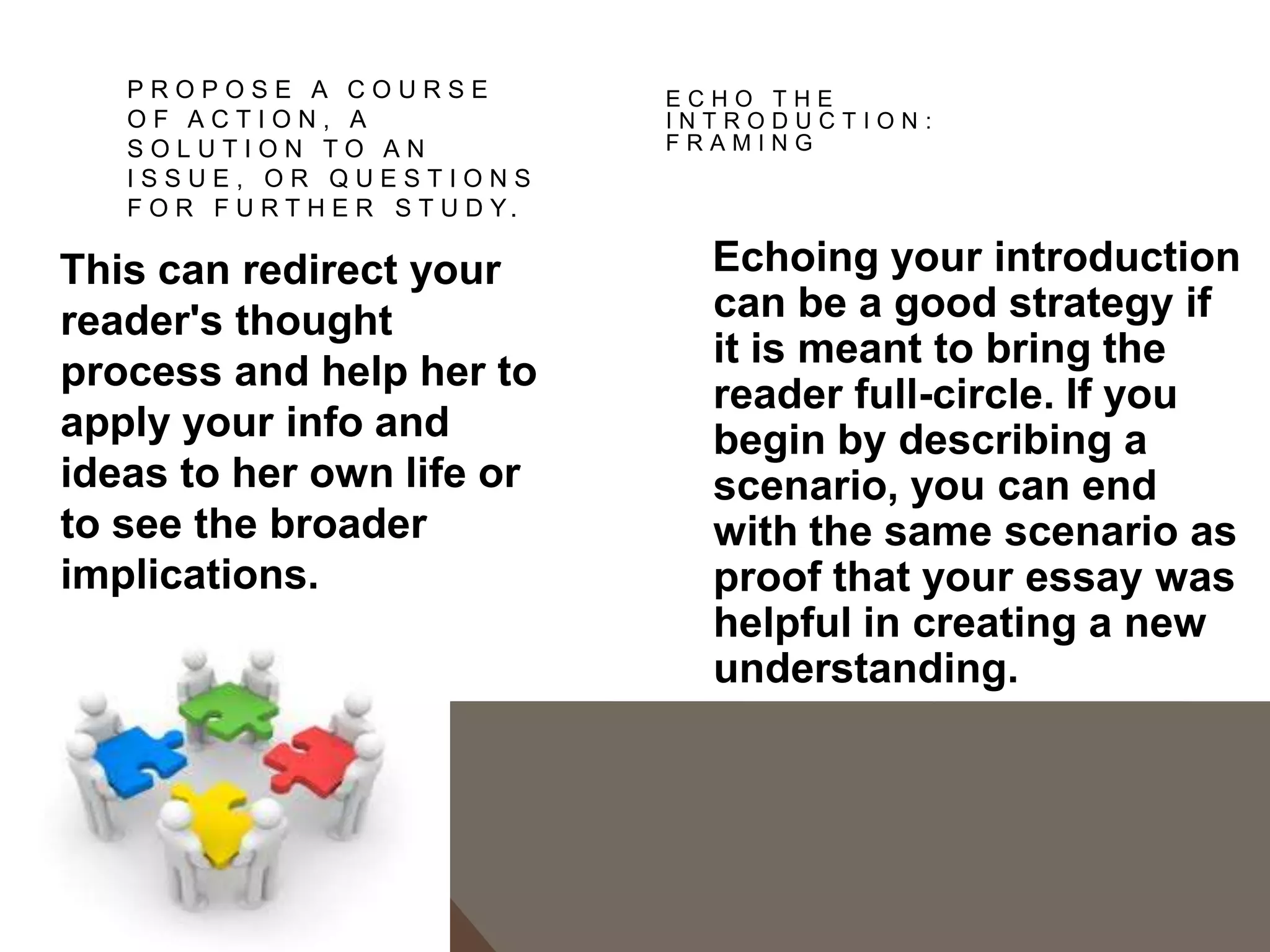 CONCLUSIONS TO AVOID


1. The "That's My Story and I'm Sticking to It” conclusion. This conclusion just restates
   the thesis and is usually painfully short. It does not push the ideas forward. People
   write this kind of conclusion when they can't think of anything else to say.
2. The "Sherlock Holmes" Conclusion. Sometimes writers will state the thesis for the
   very first time in the conclusion. You might be tempted to use this strategy if you don't
   want to give everything away too early in your paper. You may think it would be more
   dramatic to keep the reader in the dark until the end and then "wow" him with your
   main idea, as in a Sherlock Holmes mystery. The reader, however, does not expect a
   mystery, but an analytical discussion of your topic in an academic style, with the main
   argument (thesis) stated up front.
3. The "America the Beautiful"/"I Am Woman"/"We Shall Overcome" Conclusion. This
   kind of conclusion usually draws on excessive emotion to make its appeal, but while
   this emotion and even sentimentality may be very heartfelt, it is usually out of
   character with the rest of an analytical paper. A more sophisticated
   commentary, rather than emotional praise, would be a more fitting tribute to the topic.
4. The "Grab Bag" Conclusion. This kind of conclusion includes extra information that
   the writer found or thought of but couldn't integrate into the main paper. You may find
   it hard to leave out details, but adding random facts and bits of evidence at the end of
   an otherwise-well-organized essay can just create confusion.
 