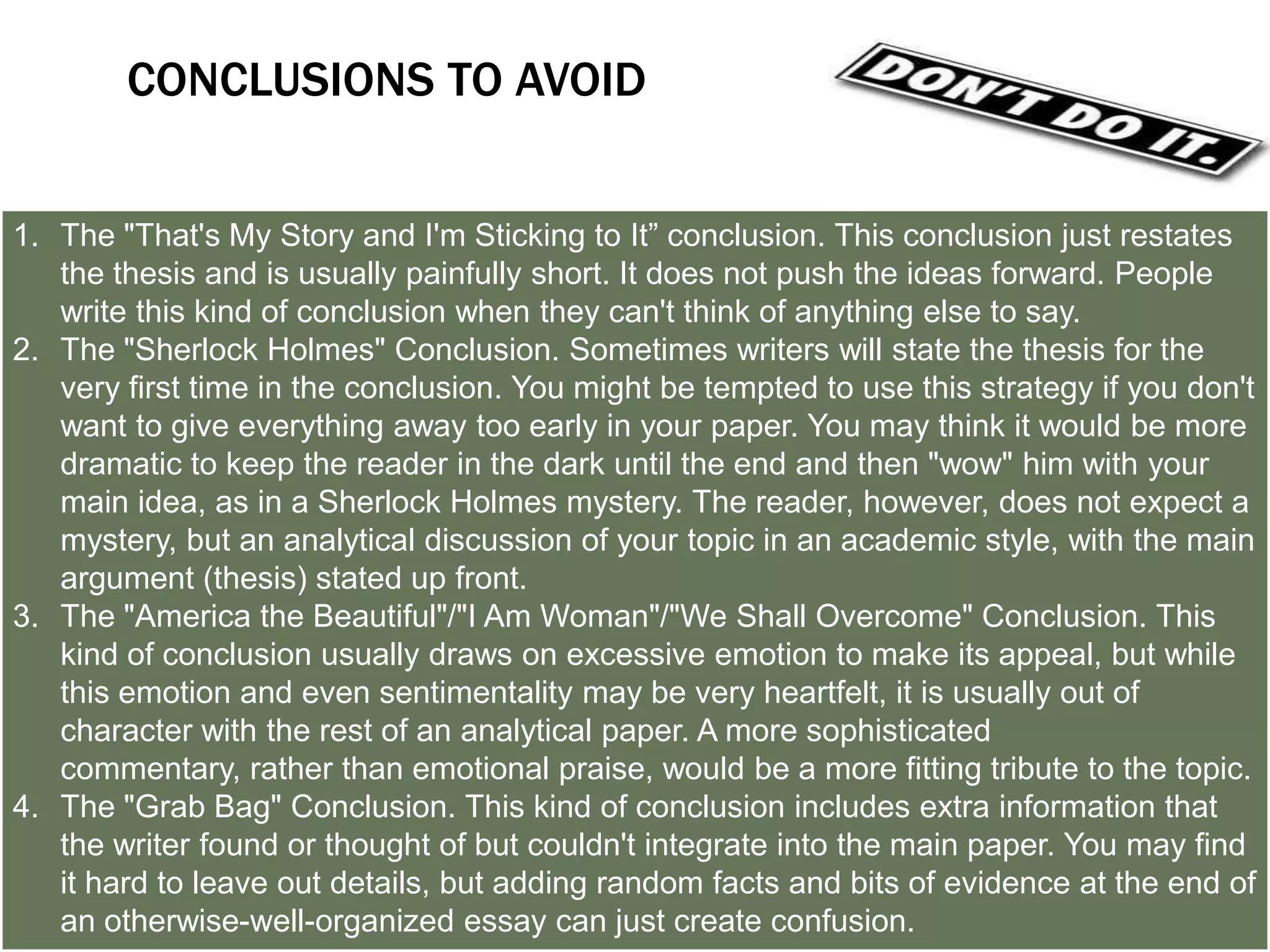 LET’S TRY A COUPLE OF CONCLUSIONS
1. Answer the question "So What?”: Show your readers why this paper was
   important.
2. Synthesize information: Show how the points you made and the support and
   examples you used fit together.
3. Challenge the reader: Help readers redirect the information in the paper, so
   they may apply it to their own lives.
4. Create a new meaning: demonstrating how your ideas work together can create
   a new picture. Often the sum of the paper is worth more than its parts.
5. Propose a course of action, a solution to an issue, or questions for further
   study: Redirect your reader's thought process and help him or her to apply your
   info and ideas to her own life or to see the broader implications.
6. Echo the introduction: If you begin by describing a scenario, you can end with
   the same scenario as proof that your essay was helpful in creating a new
   understanding.
 