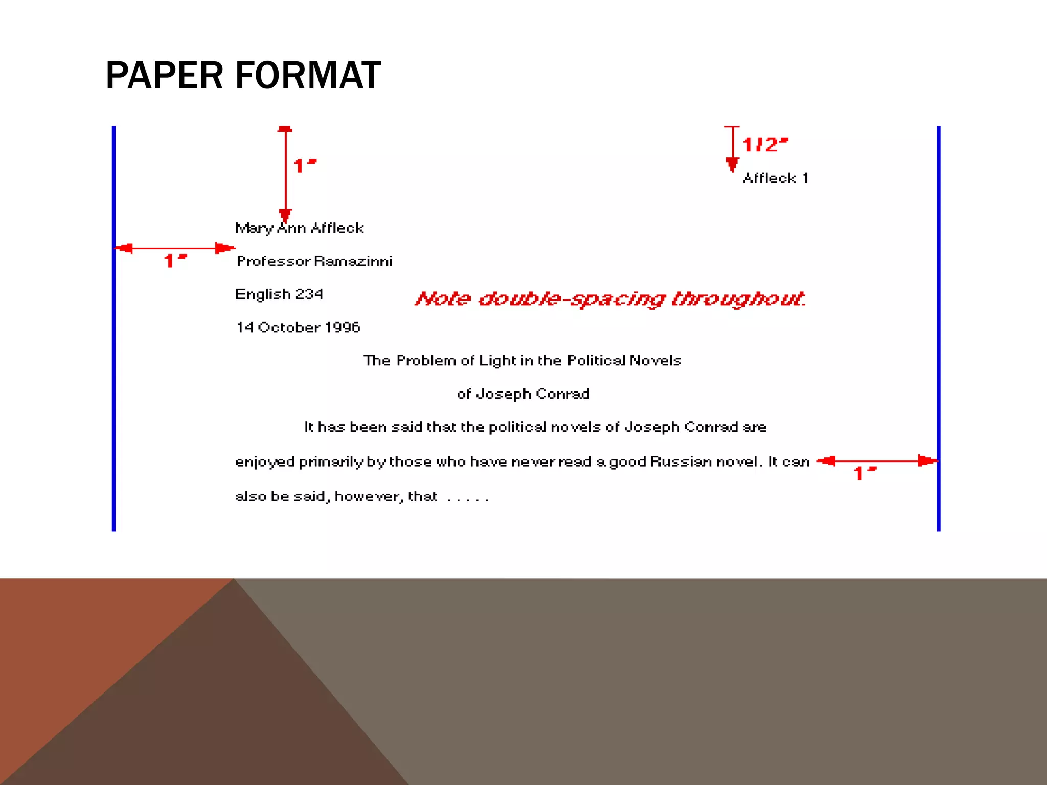 MARGINS AND
F O R M AT T I N G            HEADER: LAST NAME 1




    1” all around              Double Click in Header
    Go to “Layout” and          Area
     adjust margins or use      Type your last name
     custom settings            Justify right
    Times New Roman 12         Go to “insert” and click
    Indent body paragraphs      on “page number”
     ½ inch from the margin
 