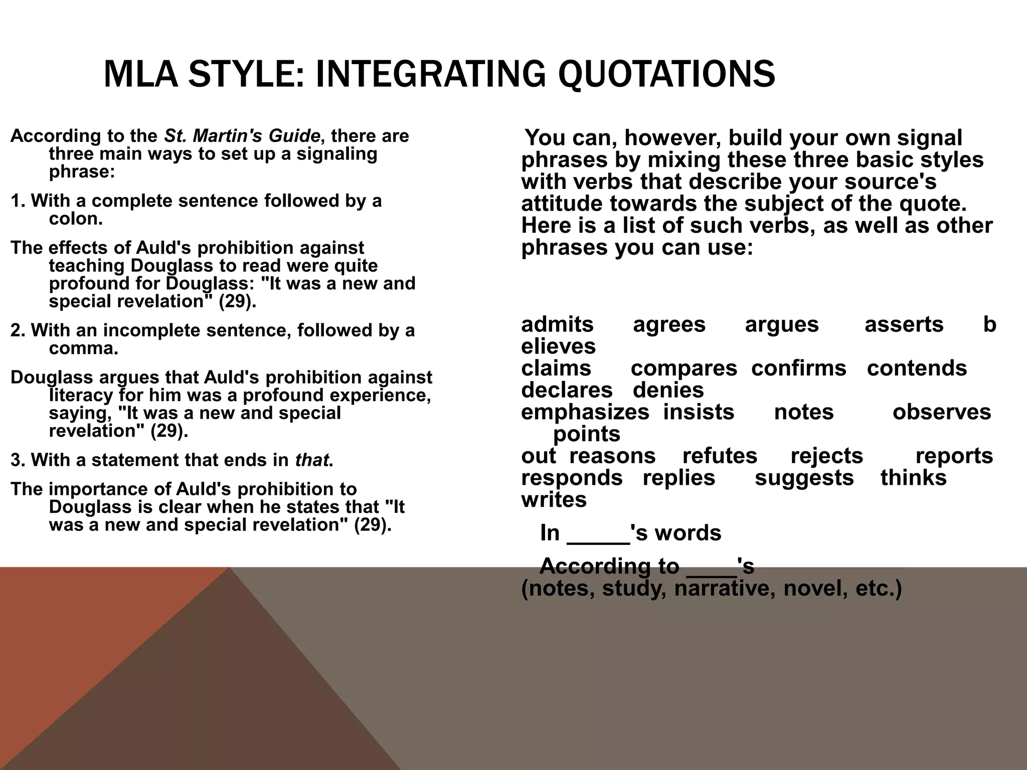 USING THE SOURCE'S NAME
Generally, the first time we use a source in a paper, whether it be through a paraphrase or
  a quote, it's a good idea to use the author(s) full name(s) and the title of the source we
  are using in the actual sentence so that readers feel that we have introduced the
  source to them. After we have introduced the source, it's perfectly acceptable to refer
  to the author by his or her last name or even to leave the name out of the body of our
  text and simply include it in the citation.
First use:
In his Narrative of the Life of Frederick Douglass, An American Slave, Written by
    Himself, Frederick Douglass argues that "Slavery proved as injurious [to slave holders]
    as it did to me" (31).
Second use:
Douglass earlier argues that slavery was "a fatal poison of irresponsible power" to slave
   holders (29).
Third use:
The use of the word "hypocrites!" suggests that even the religious faith of the slave
   holders was tainted by their ownership of other humans (Douglass 77).
 