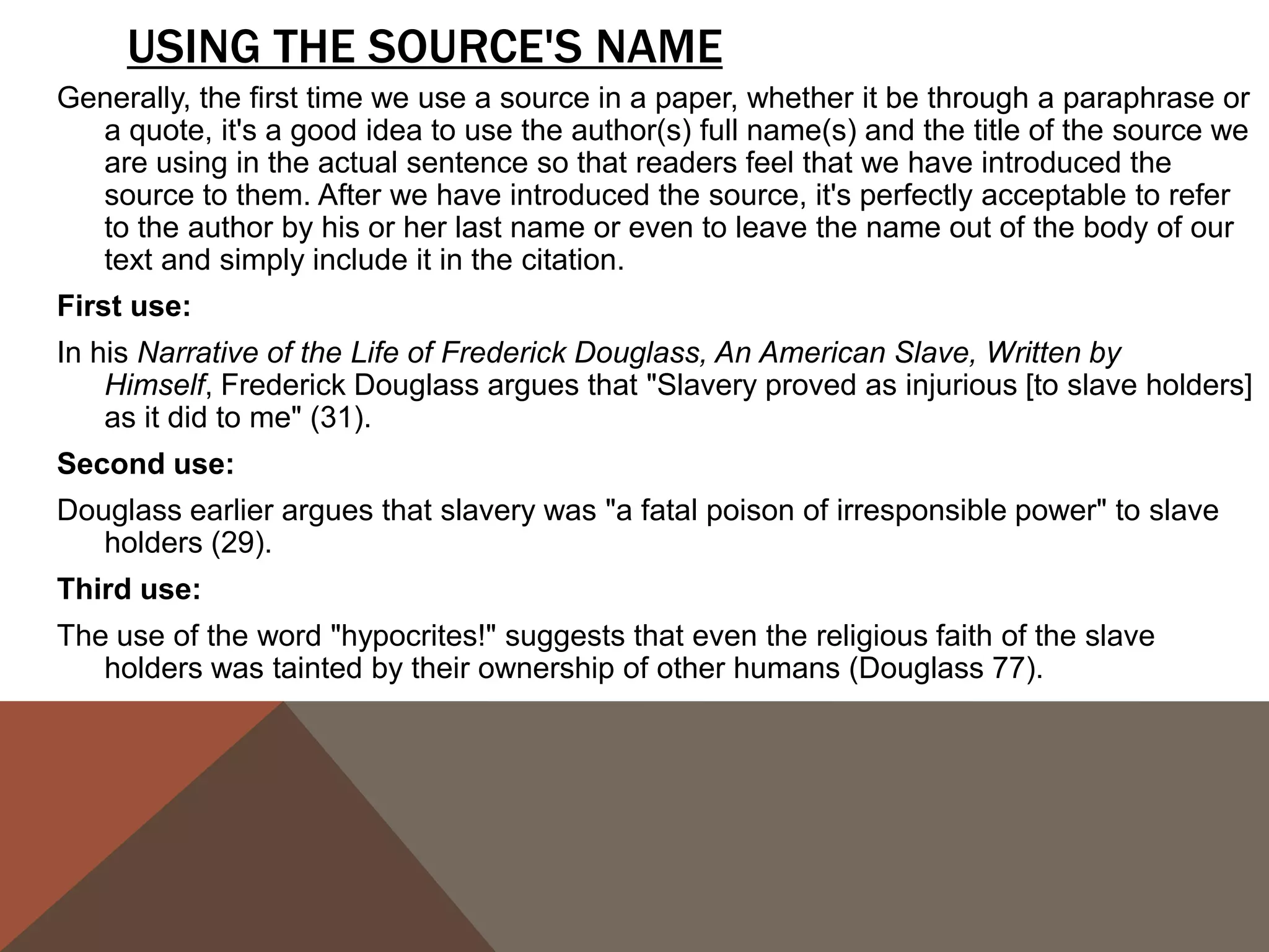 PUNCTUATING QUOTES CAN BE FRUSTRATING BECAUSE WE OFTEN GET CONFUSED ABOUT
    WHERE TO PUT PUNCTUATION. THE FOLLOWING CHART OFFERS A STRAIGHTFORWARD VIEW
    ON HOW TO PUNCTUATE THE END OF A QUOTE:
                                               QUESTION MARKS
                                               & E X C L A M AT I O N
PERIODS & COMMAS
                                               POINTS
                                          If the original quote ends with an exclamation mark or a question mark, we must
They go inside the quotation marks               include it inside the quotation marks.
   even if there is no period or comma    ORIGINAL TEXT:
                                              Will not a righteous God visit for these things?
   at the end of the quoted material in
                                          QUOTED TEXT:
   the original text.                        When Douglass asks, "Will not a righteous God visit for these things?" he
                                             raises the question of doubt about the future salvation of the "Christian"
Exception: If there is a parenthetical       slaveholders.
   citation immediately after the         Notice that we don't put a comma after the question mark, even though normally
   quote, the period or comma goes             we would if there was not a question mark. We omit the comma to avoid
                                               double punctuation.
   after the parenthetical citation.
                                          If we want to use a quoted statement in a question or exclamation we create,
COLONS & SEMI-COLONS                            then the question mark or the exclamation mark goes outside the
                                                quotation marks.
Colons and semi-colons always go          ORIGINAL TEXT:
   outside the quotation, even if the         The grave is at the door. (FD 38)
   original quoted material ends with     QUOTED TEXT:
   either form of punctuation.               How can we take Douglass seriously when he indulges in excessively
                                             romanticized language such as "The grave is at the door"?
 
