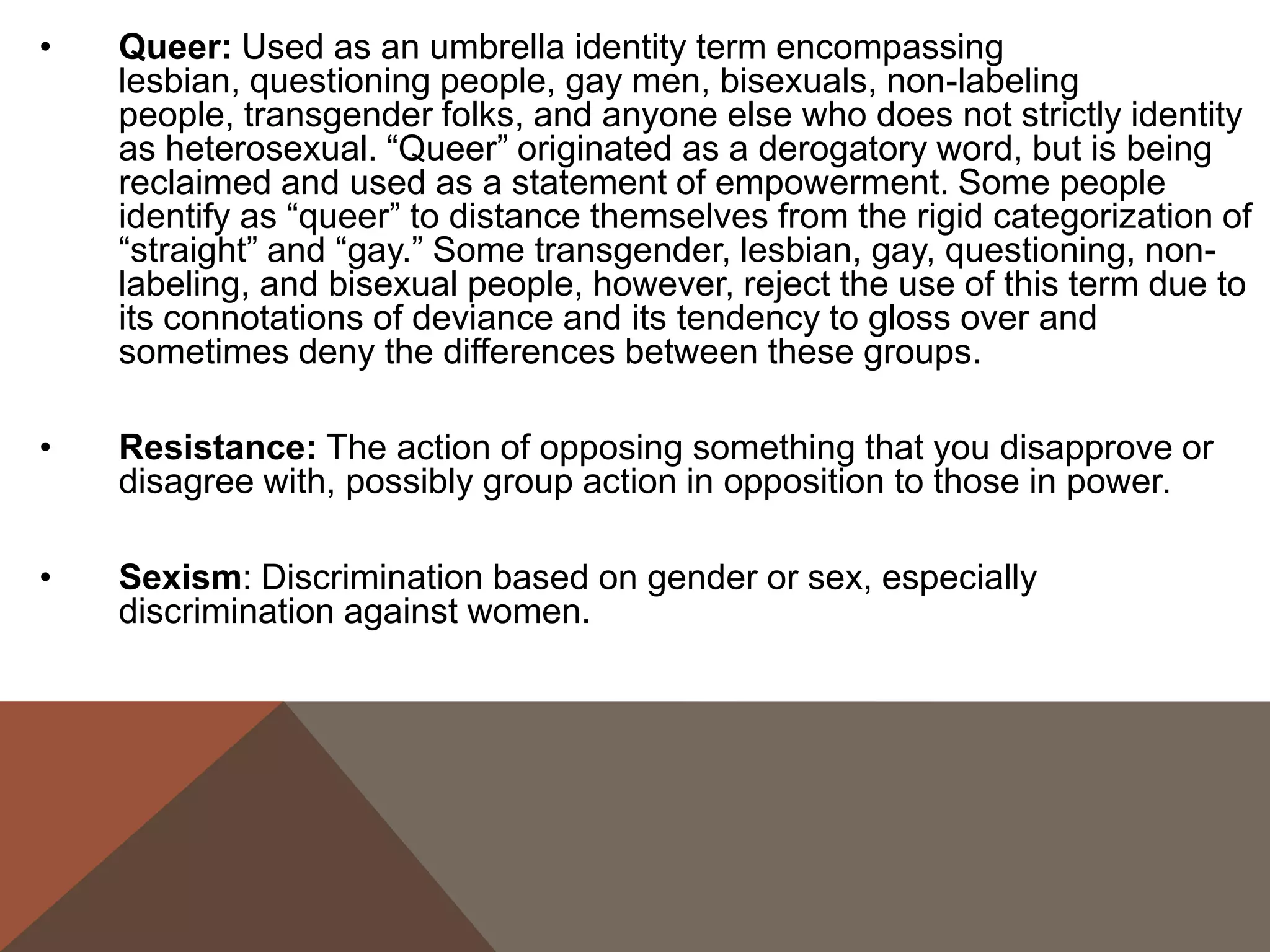 •   Queer: Used as an umbrella identity term encompassing
    lesbian, questioning people, gay men, bisexuals, non-labeling
    people, transgender folks, and anyone else who does not strictly identity
    as heterosexual. “Queer” originated as a derogatory word, but is being
    reclaimed and used as a statement of empowerment. Some people
    identify as “queer” to distance themselves from the rigid categorization of
    “straight” and “gay.” Some transgender, lesbian, gay, questioning, non-
    labeling, and bisexual people, however, reject the use of this term due to
    its connotations of deviance and its tendency to gloss over and
    sometimes deny the differences between these groups.

•   Resistance: The action of opposing something that you disapprove or
    disagree with, possibly group action in opposition to those in power.

•   Sexism: Discrimination based on gender or sex, especially
    discrimination against women.
 