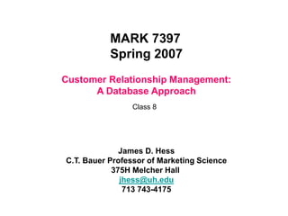 Customer Relationship Management:
A Database Approach
MARK 7397
Spring 2007
James D. Hess
C.T. Bauer Professor of Marketing Science
375H Melcher Hall
jhess@uh.edu
713 743-4175
Class 8
 