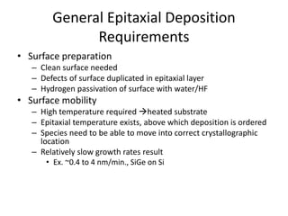 General Epitaxial Deposition
Requirements
• Surface preparation
– Clean surface needed
– Defects of surface duplicated in epitaxial layer
– Hydrogen passivation of surface with water/HF
• Surface mobility
– High temperature required heated substrate
– Epitaxial temperature exists, above which deposition is ordered
– Species need to be able to move into correct crystallographic
location
– Relatively slow growth rates result
• Ex. ~0.4 to 4 nm/min., SiGe on Si
 