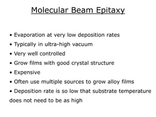 Molecular Beam Epitaxy
• Evaporation at very low deposition rates
• Typically in ultra-high vacuum
• Very well controlled
• Grow films with good crystal structure
• Expensive
• Often use multiple sources to grow alloy films
• Deposition rate is so low that substrate temperature
does not need to be as high
 