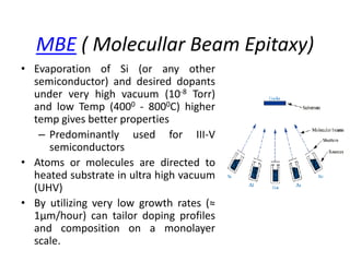 MBE ( Molecullar Beam Epitaxy)
• Evaporation of Si (or any other
semiconductor) and desired dopants
under very high vacuum (10-8 Torr)
and low Temp (4000 - 8000C) higher
temp gives better properties
– Predominantly used for III-V
semiconductors
• Atoms or molecules are directed to
heated substrate in ultra high vacuum
(UHV)
• By utilizing very low growth rates (≈
1μm/hour) can tailor doping profiles
and composition on a monolayer
scale.
 