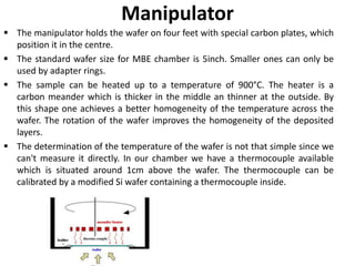 Manipulator
 The manipulator holds the wafer on four feet with special carbon plates, which
position it in the centre.
 The standard wafer size for MBE chamber is 5inch. Smaller ones can only be
used by adapter rings.
 The sample can be heated up to a temperature of 900°C. The heater is a
carbon meander which is thicker in the middle an thinner at the outside. By
this shape one achieves a better homogeneity of the temperature across the
wafer. The rotation of the wafer improves the homogeneity of the deposited
layers.
 The determination of the temperature of the wafer is not that simple since we
can't measure it directly. In our chamber we have a thermocouple available
which is situated around 1cm above the wafer. The thermocouple can be
calibrated by a modified Si wafer containing a thermocouple inside.
 