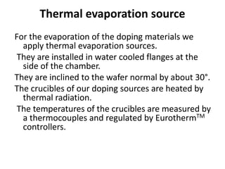 Thermal evaporation source
For the evaporation of the doping materials we
apply thermal evaporation sources.
They are installed in water cooled flanges at the
side of the chamber.
They are inclined to the wafer normal by about 30°.
The crucibles of our doping sources are heated by
thermal radiation.
The temperatures of the crucibles are measured by
a thermocouples and regulated by EurothermTM
controllers.
 