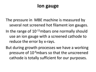 Ion gauge
The pressure in MBE machine is measured by
several not screened hot filament ion gauges.
In the range of 10-11mbars one normally should
use an ion gauge with a screened cathode to
reduce the error by x-rays.
But during growth processes we have a working
pressure of 10-9mbars so that the unscreened
cathode is totally sufficient for our purposes.
 
