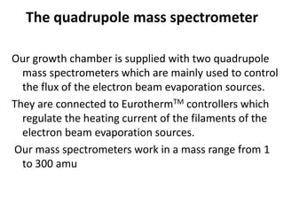 The quadrupole mass spectrometer
Our growth chamber is supplied with two quadrupole
mass spectrometers which are mainly used to control
the flux of the electron beam evaporation sources.
They are connected to EurothermTM controllers which
regulate the heating current of the filaments of the
electron beam evaporation sources.
Our mass spectrometers work in a mass range from 1
to 300 amu
 
