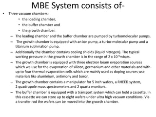 MBE System consists of-
• Three vacuum chambers:
• the loading chamber,
• the buffer chamber and
• the growth chamber.
– The loading chamber and the buffer chamber are pumped by turbomolecular pumps.
– The growth chamber is equipped with an ion pump, a turbo-molecular pump and a
titanium sublimation pump.
– Additionally the chamber contains cooling shields (liquid nitrogen). The typical
working pressure in the growth chamber is in the range of 2 x 10-9mbars.
– The growth chamber is equipped with three electron beam evaporation sources
which we use for the evaporation of silicon, germanium and other materials and with
up to four thermal evaporation cells which are mainly used as doping sources-use
materials like aluminium, antimony and boron.
– The growth chamber contains a manipulator for 5 inch wafers, a RHEED system,
2 quadrupole mass spectrometers and 2 quartz monitors.
– The buffer chamber is equipped with a transport system which can hold a cassette. In
this cassette we can store up to eight wafers under ultra high vacuum conditions. Via
a transfer rod the wafers can be moved into the growth chamber.
 