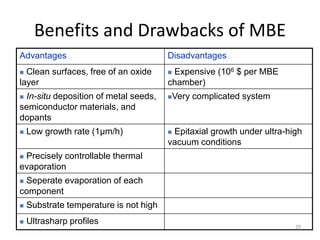 Benefits and Drawbacks of MBE
Advantages Disadvantages
 Clean surfaces, free of an oxide
layer
 Expensive (106 $ per MBE
chamber)
 In-situ deposition of metal seeds,
semiconductor materials, and
dopants
Very complicated system
 Low growth rate (1μm/h)  Epitaxial growth under ultra-high
vacuum conditions
 Precisely controllable thermal
evaporation
 Seperate evaporation of each
component
 Substrate temperature is not high
 Ultrasharp profiles 29
 