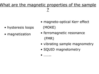 What are the magnetic properties of the sample
?
• hysteresis loops
• magnetization
• magneto-optical Kerr effect
(MOKE)
• ferromagnetic resonance
(FMR)
• vibrating sample magnometry
• SQUID magnetometry
• ……..
 