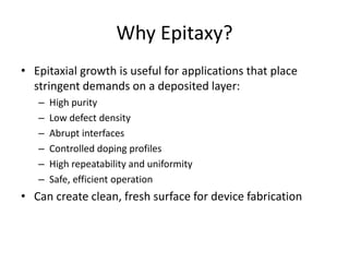 Why Epitaxy?
• Epitaxial growth is useful for applications that place
stringent demands on a deposited layer:
– High purity
– Low defect density
– Abrupt interfaces
– Controlled doping profiles
– High repeatability and uniformity
– Safe, efficient operation
• Can create clean, fresh surface for device fabrication
 