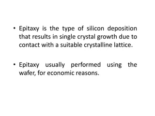 • Epitaxy is the type of silicon deposition
that results in single crystal growth due to
contact with a suitable crystalline lattice.
• Epitaxy usually performed using the
wafer, for economic reasons.
 