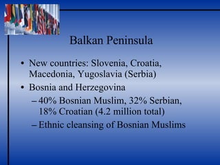 Balkan Peninsula New countries: Slovenia, Croatia, Macedonia, Yugoslavia (Serbia) Bosnia and Herzegovina 40% Bosnian Muslim, 32% Serbian, 18% Croatian (4.2 million total) Ethnic cleansing of Bosnian Muslims 