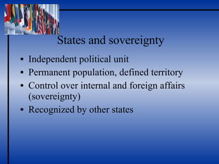 States and sovereignty Independent political unit Permanent population, defined territory Control over internal and foreign affairs (sovereignty) Recognized by other states 