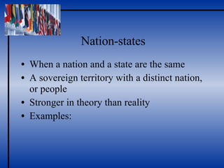 Nation-states When a nation and a state are the same A sovereign territory with a distinct nation, or people Stronger in theory than reality Examples: 