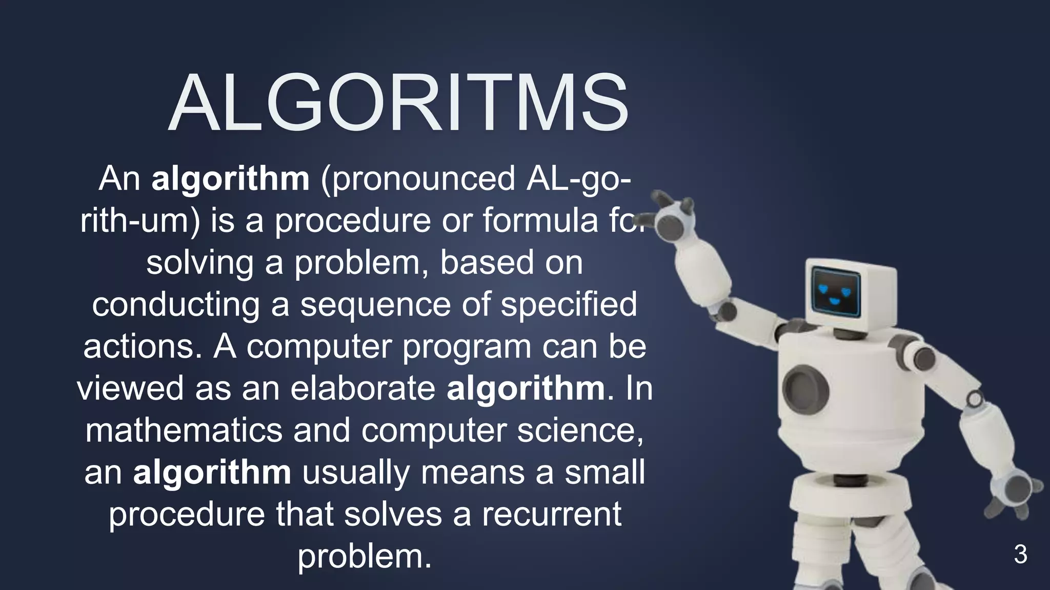 An algorithm (pronounced AL-go-
rith-um) is a procedure or formula for
solving a problem, based on
conducting a sequence of specified
actions. A computer program can be
viewed as an elaborate algorithm. In
mathematics and computer science,
an algorithm usually means a small
procedure that solves a recurrent
problem. 3
ALGORITMS
 