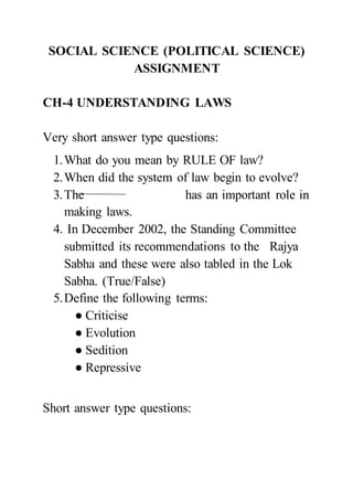 SOCIAL SCIENCE (POLITICAL SCIENCE)
ASSIGNMENT
CH-4 UNDERSTANDING LAWS
Very short answer type questions:
1.What do you mean by RULE OF law?
2.When did the system of law begin to evolve?
3.The has an important role in
making laws.
4. In December 2002, the Standing Committee
submitted its recommendations to the Rajya
Sabha and these were also tabled in the Lok
Sabha. (True/False)
5.Define the following terms:
● Criticise
● Evolution
● Sedition
● Repressive
Short answer type questions:
 