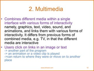 www.id-book.com 10
2. Multimedia
• Combines different media within a single
interface with various forms of interactivity
namely, graphics, text, video, sound, and
animations, and links them with various forms of
interactivity. It differs from previous forms of
combined media, e.g. TV, in that the different
media are interactive
• Users click on links in an image or text
-> another part of the program
-> an animation or a video clip is played
->can return to where they were or move on to another
place
 